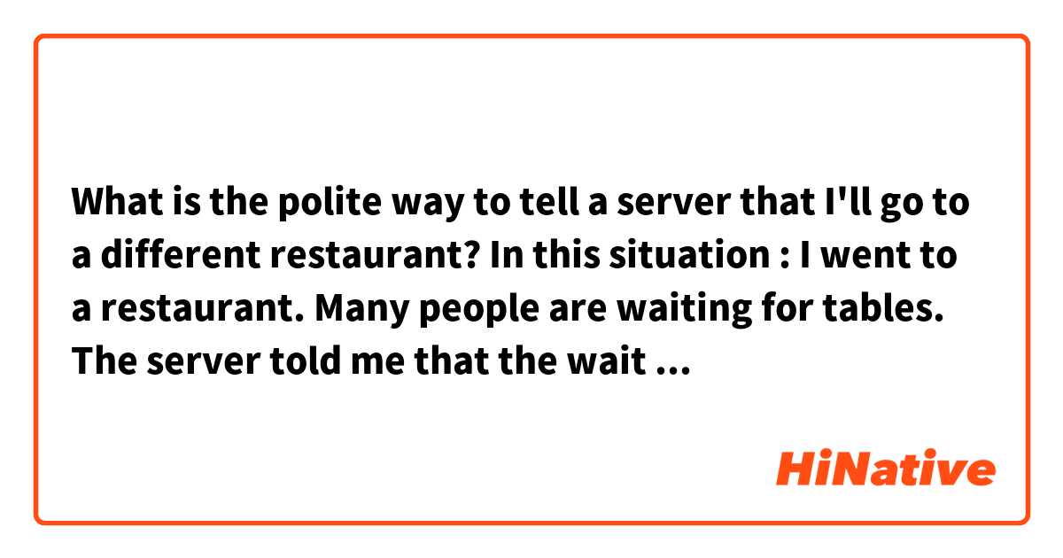 What is the polite way to tell a server that I'll go to a different restaurant?

In this situation :
I went to a restaurant. Many people are waiting for tables. The server told me that the wait will be long. Then, I decided to go to another restaurant. 

Can I say that way: I'll pass this time?