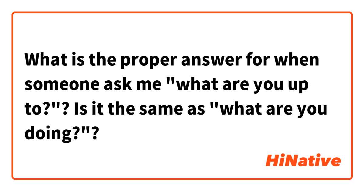 What is the proper answer for when someone ask me "what are you up to?"? Is it the same as "what are you doing?"? 