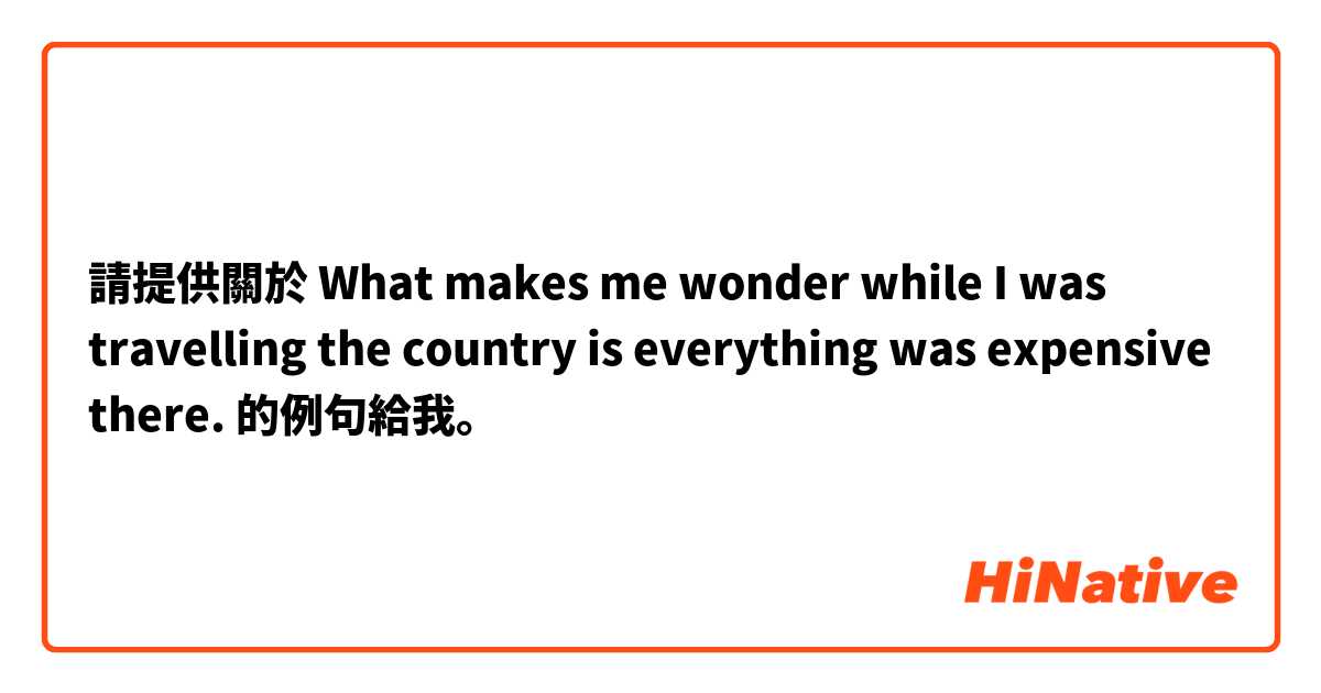 請提供關於 What makes me wonder while I was travelling the country is everything was expensive there. 的例句給我。