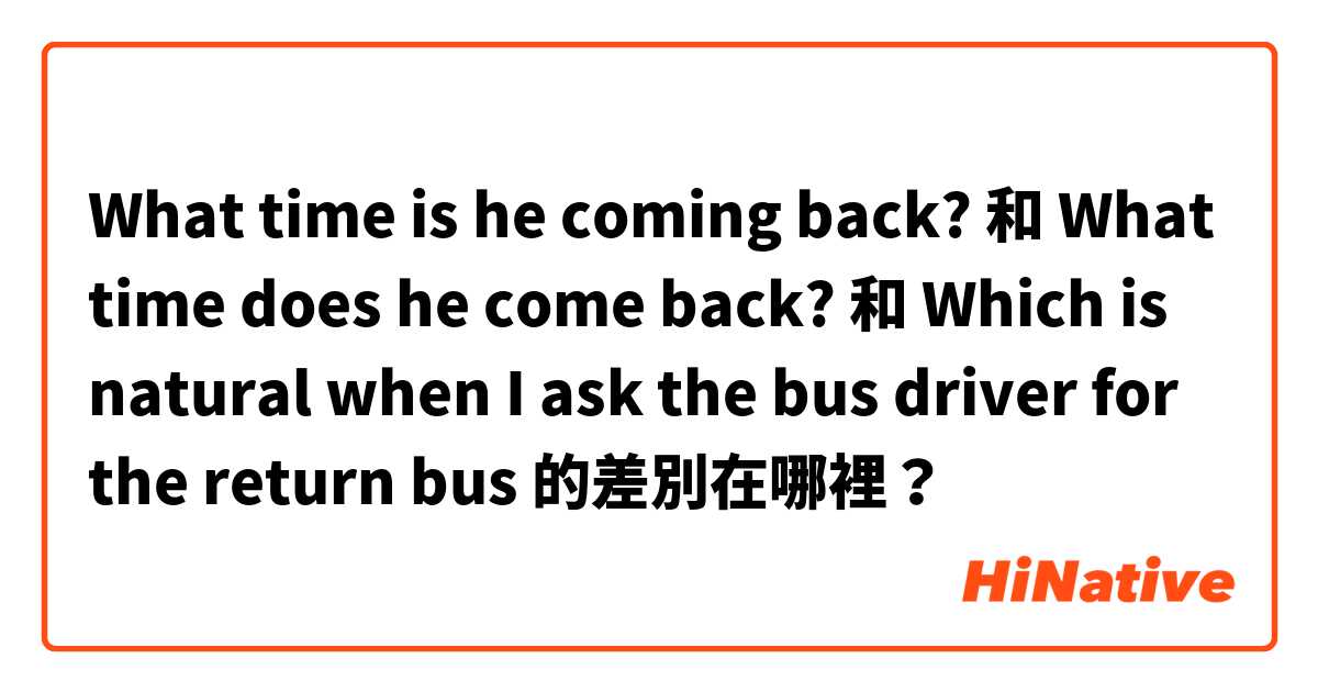 What time is he coming back? 和 What time does he come back? 和 Which is natural when I ask the bus driver for the return bus 的差別在哪裡？