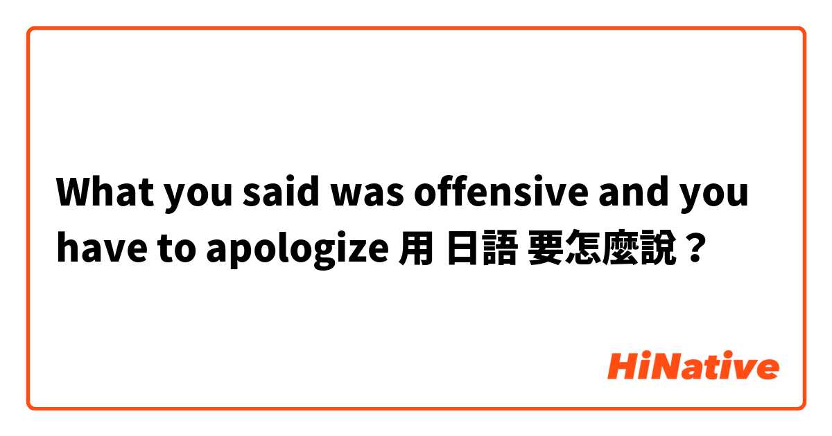 What you said was offensive and you have to apologize用 日語 要怎麼說？