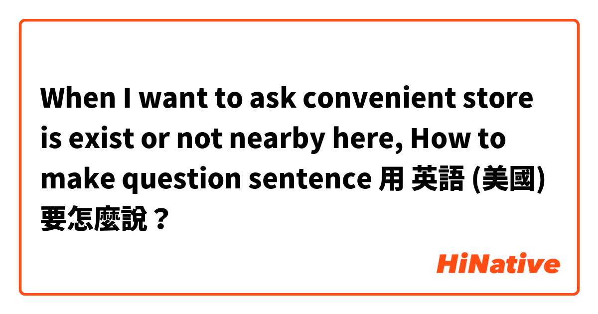When I want to ask convenient store is exist or not nearby here, How to make question sentence用 英語 (美國) 要怎麼說？