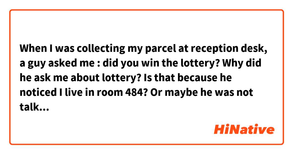 When I was collecting my parcel at reception desk, a guy asked me : did you win the lottery? Why did he ask me about lottery? Is that because he noticed I live in room 484? Or maybe he was not talking to me？
