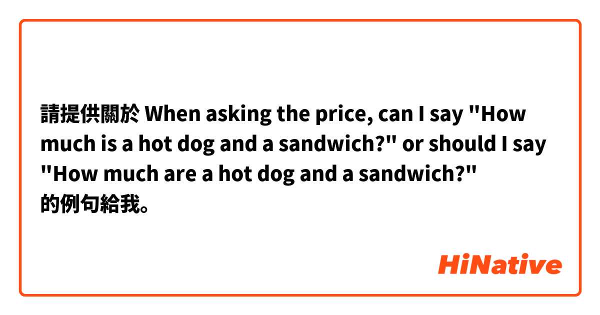 請提供關於 When asking the price, can I say "How much is a hot dog and a sandwich?" or should I say "How much are a hot dog and a sandwich?"  的例句給我。