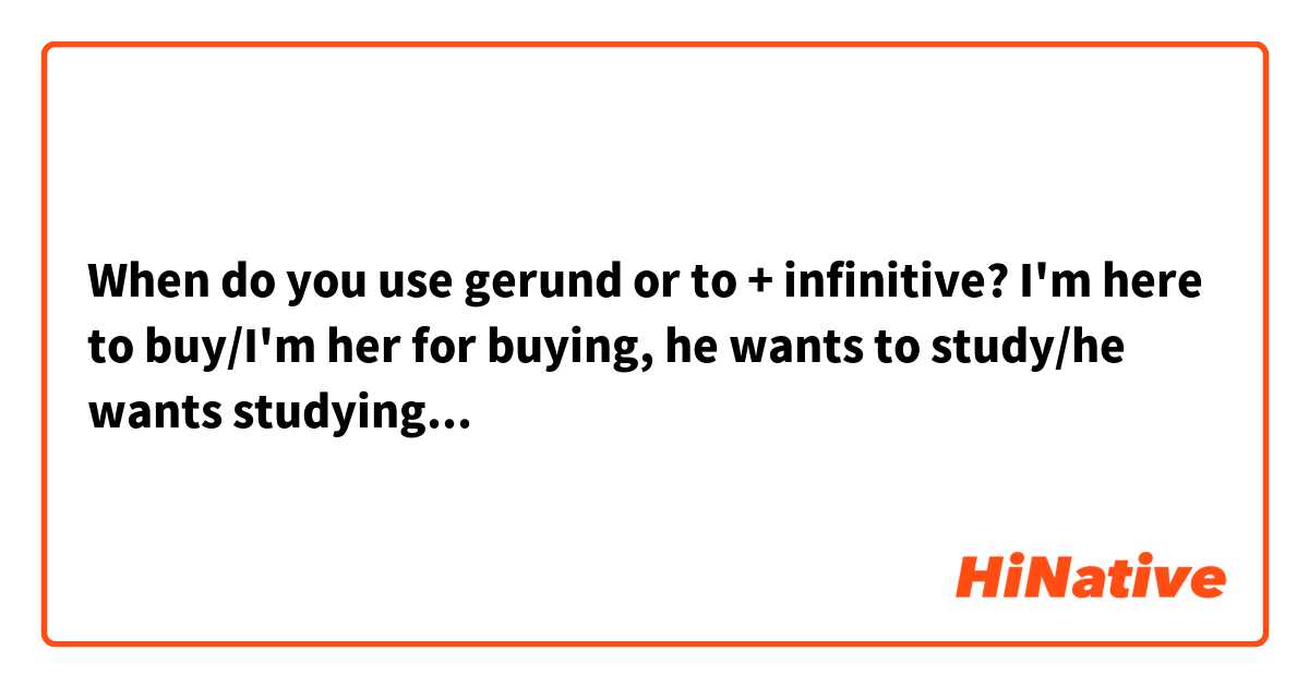 When do you use gerund or to + infinitive? I'm here to buy/I'm her for buying, he wants to study/he wants studying...