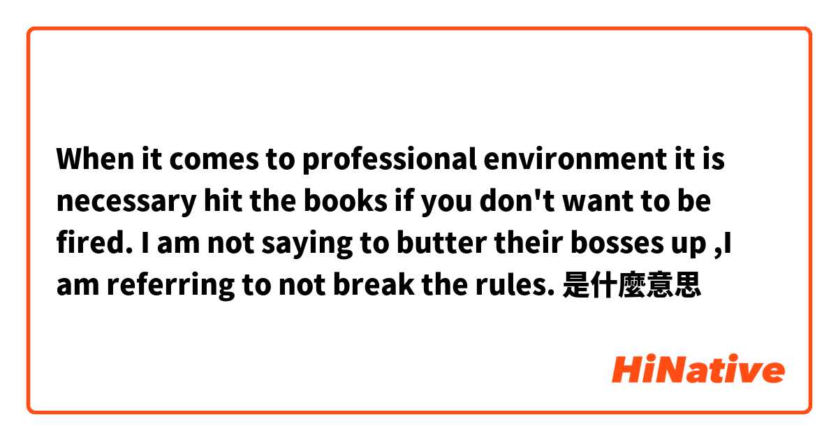 When it comes to professional environment it is necessary hit the books if you don't want to be fired. I am not saying to butter their bosses up ,I am referring to not break the rules.是什麼意思