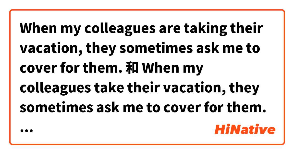 When my colleagues are taking their vacation, they sometimes ask me to cover for them. 和 When my colleagues take their vacation, they sometimes ask me to cover for them. 的差別在哪裡？