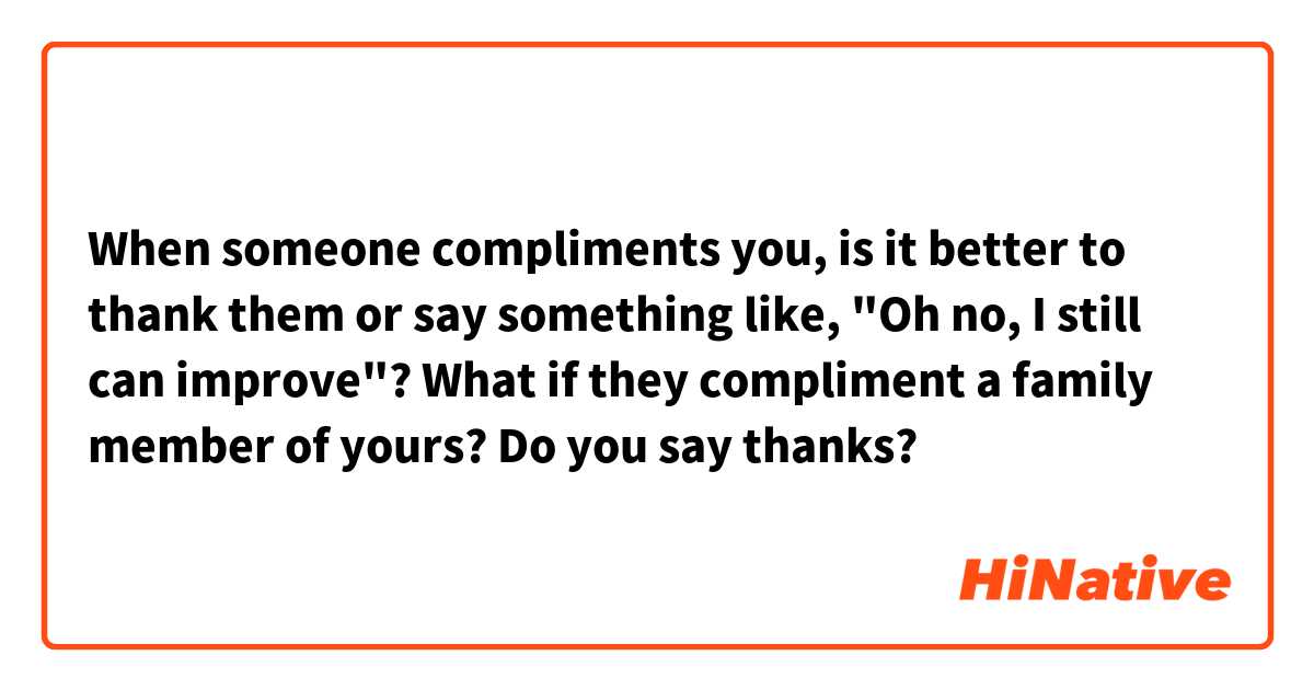 When someone compliments you, is it better to thank them or say something like, "Oh no, I still can improve"?
What if they compliment a family member of yours? Do you say thanks?