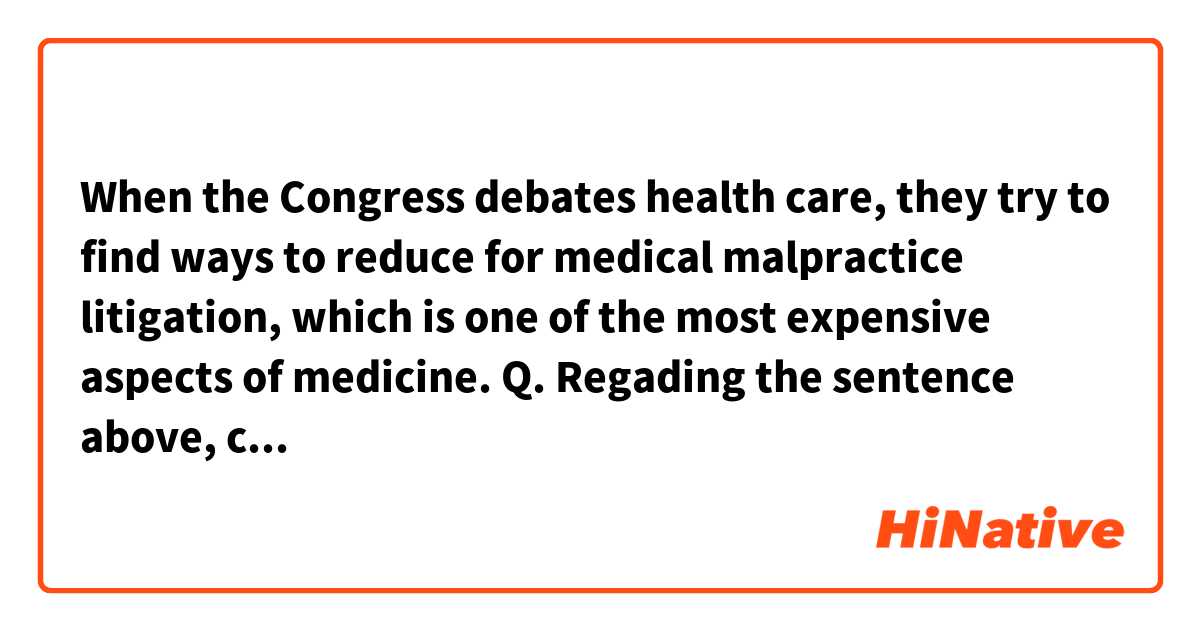 When the Congress debates health care, they try to find ways to reduce for medical malpractice litigation, which is one of the most expensive aspects of medicine.

Q. Regading the sentence above, can someone explain what and why is the most expensive aspects of medicine?