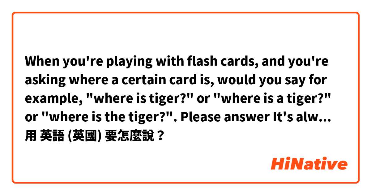 When you're playing with flash cards, and you're asking where a certain card is, would you say for example, "where is tiger?" or "where is a tiger?" or "where is the tiger?". Please answer🙏 It's always so confusing because I saw people using all of them.用 英語 (英國) 要怎麼說？