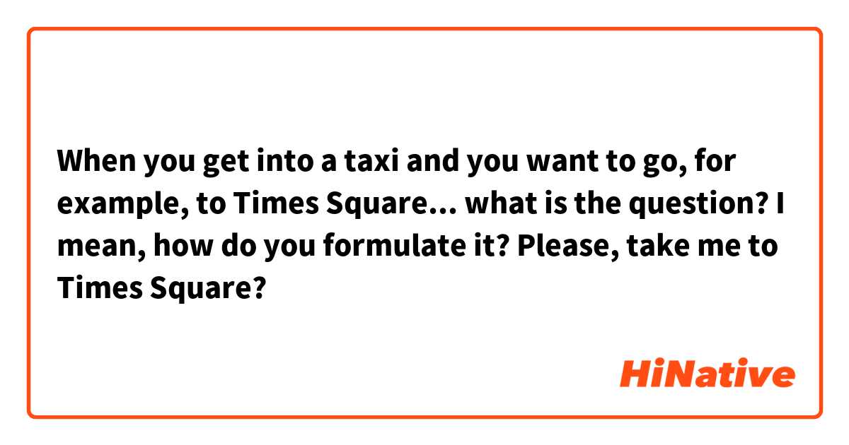 When you get into a taxi and you want to go, for example, to Times Square... what is the question? I mean, how do you formulate it? Please, take me to Times Square? 