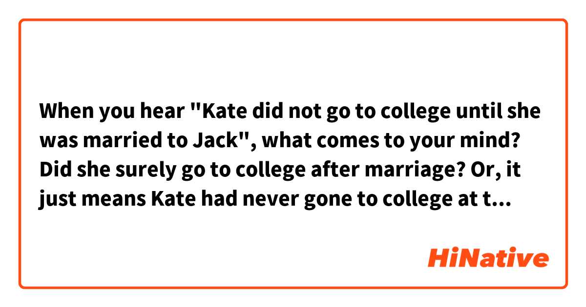 When you hear "Kate did not go to college until she was married to Jack", what comes to your mind? Did she surely go to college after marriage? Or, it just means Kate had never gone to college at the time of marriage and no one knows what happened to her education background after the marriage ? 