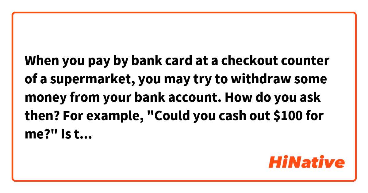 When you pay by bank card at a checkout counter of a supermarket, you may try to withdraw some money from your bank account. How do you ask then? For example, "Could you cash out $100 for me?" Is this correct?