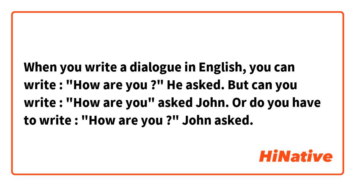 When you write a dialogue in English, you can write :
"How are you ?" He asked.
But can you write :
"How are you" asked John. 
Or do you have to write :
"How are you ?" John asked.