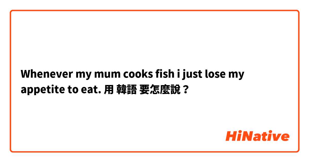Whenever my mum cooks fish i just lose my appetite to eat.用 韓語 要怎麼說？