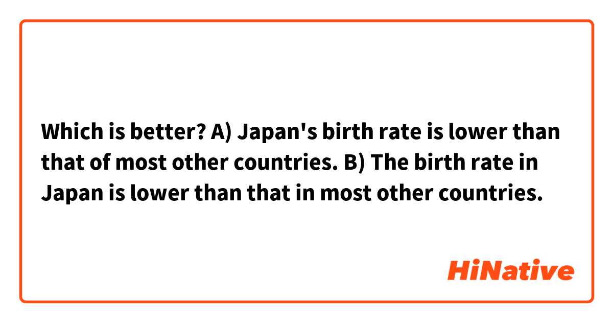Which is better?
A) Japan's birth rate is lower than that of most other countries.

B) The birth rate in Japan is lower than that in most other countries.