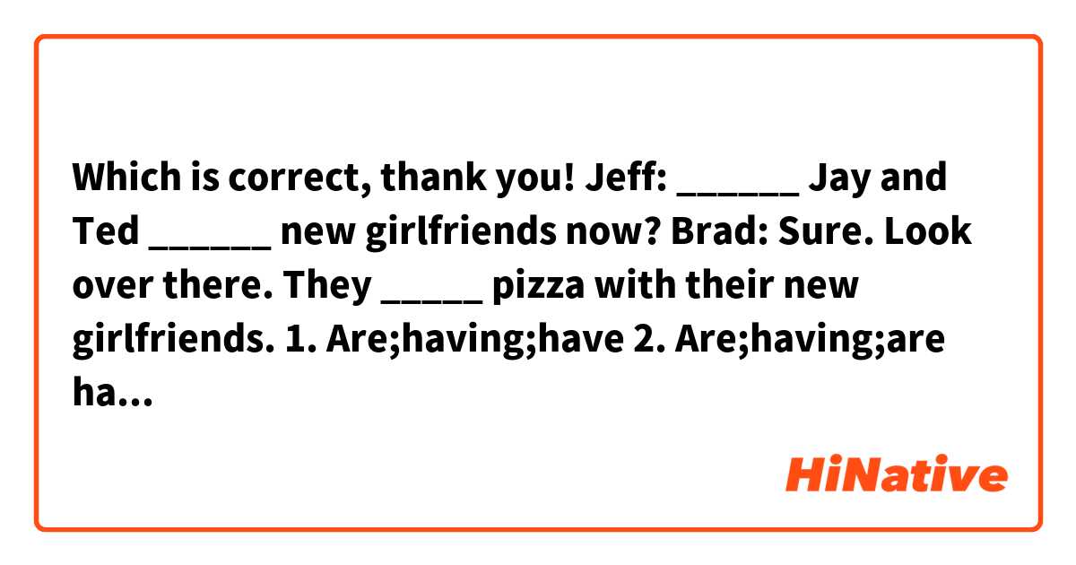 Which is correct, thank you!

Jeff: ______ Jay and Ted ______ new girlfriends now? Brad: Sure. Look over there. They _____ pizza with their new girlfriends.

1. Are;having;have
2. Are;having;are having 
3. Do; have; are having 
4. Do; have; have
