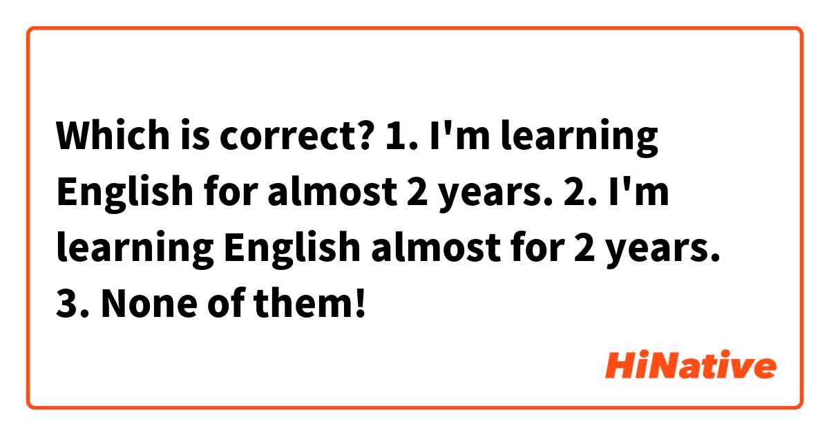 Which is correct?

1. I'm learning English for almost 2 years.

2. I'm learning English almost for 2 years.

3. None of them! 