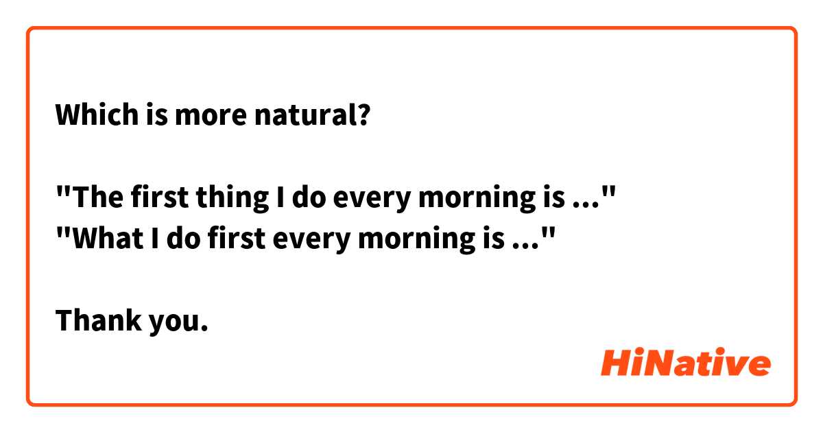 Which is more natural?

"The first thing I do every morning is ..."
"What I do first every morning is ..."

Thank you.