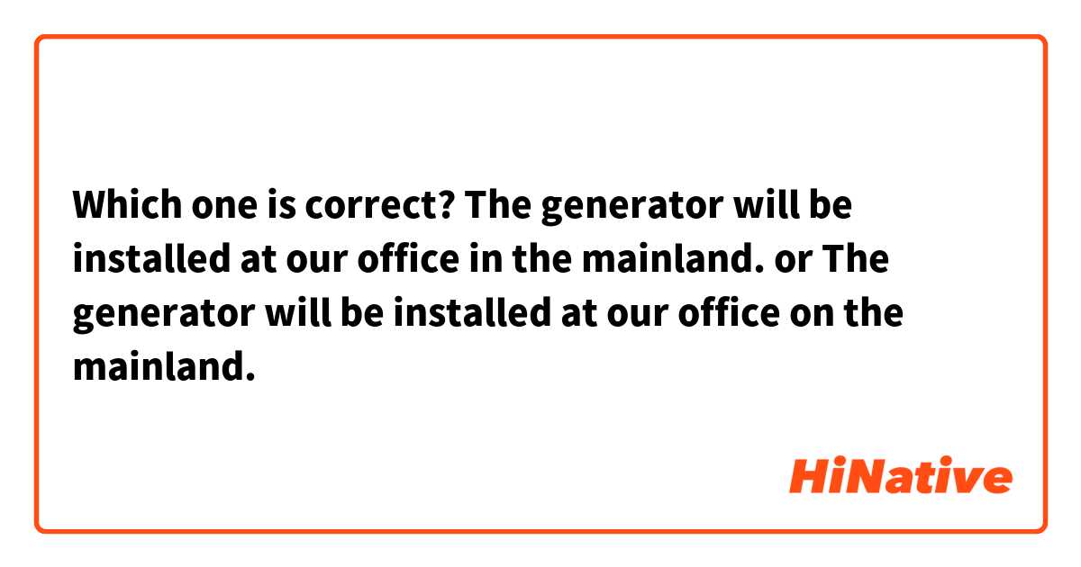 Which one is correct?

The generator will be installed at our office in the mainland. 

or
The generator will be installed at our office on the mainland.