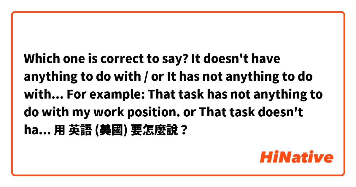 Which one is correct to say?  It doesn't have anything to do with / or It has not anything to do with... For example: That task has not anything to do with my work position. or That task doesn't have anything to do with my work position.用 英語 (美國) 要怎麼說？