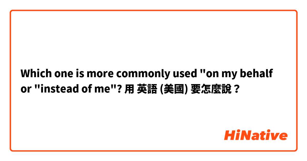 Which one is more commonly used "on my behalf or "instead of me"?用 英語 (美國) 要怎麼說？