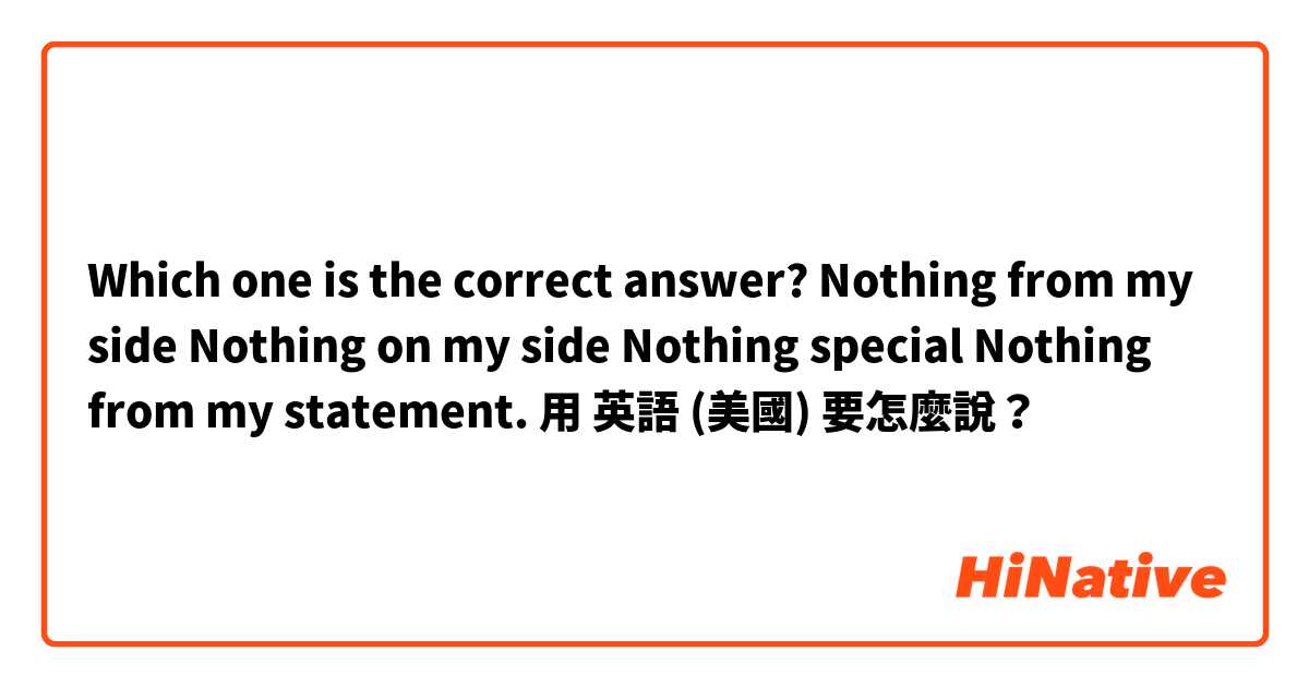 Which one is the correct answer?

Nothing from my side 
Nothing on my side
Nothing special 
Nothing from my statement.用 英語 (美國) 要怎麼說？