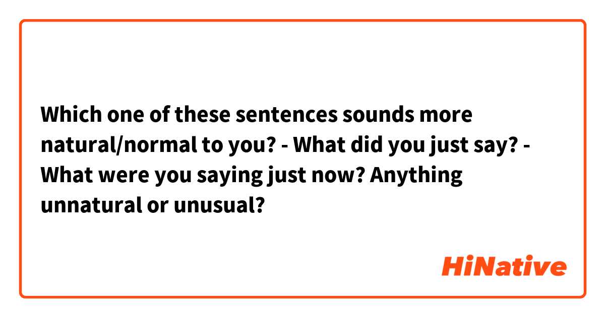 Which one of these sentences sounds more natural/normal to you?
- What did you just say?
- What were you saying just now?
Anything unnatural or unusual?