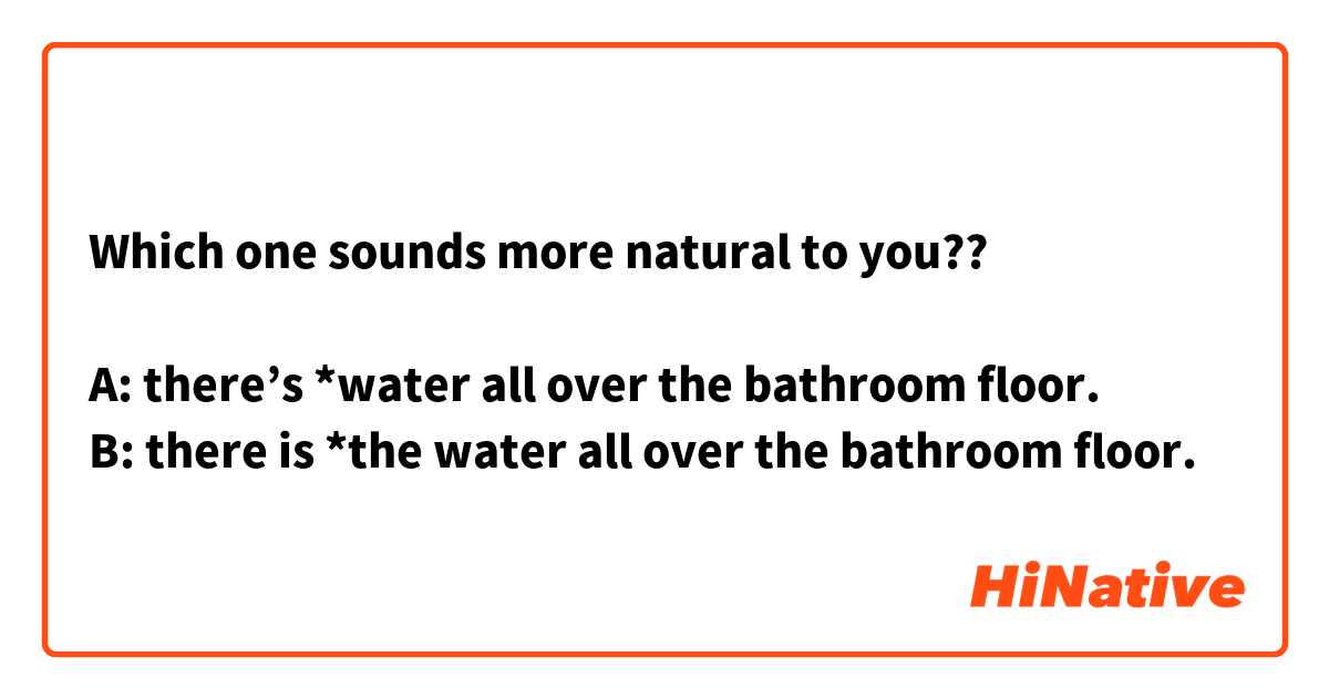 Which one sounds more natural to you??

A: there’s *water all over the bathroom floor.
B: there is *the water all over the bathroom floor.
