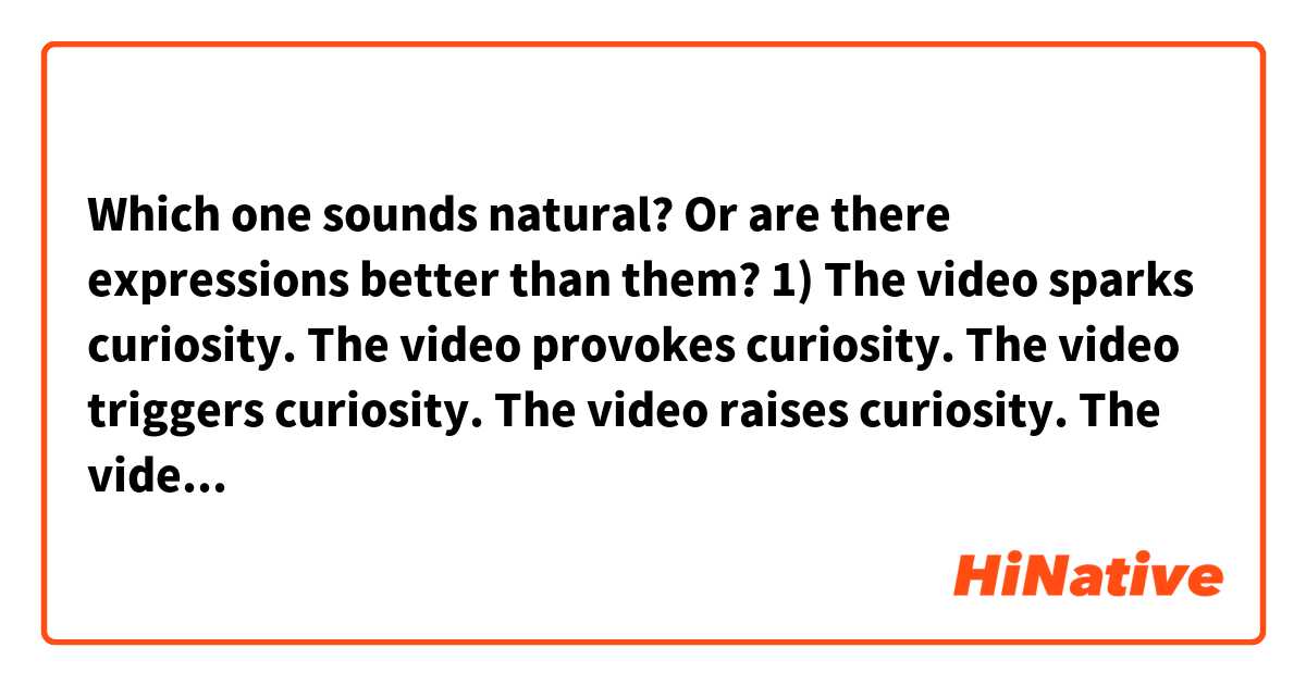 Which one sounds natural? Or are there expressions better than them?

1)
The video sparks curiosity.
The video provokes curiosity.
The video triggers curiosity.
The video raises curiosity.
The video arouses curiosity.
The videos piques curiosity.

2) 

The video provokes thought.
The video provokes the audience to think.
The video makes the audience to think.
The video prompts thought.
The video stimulates thought.
…