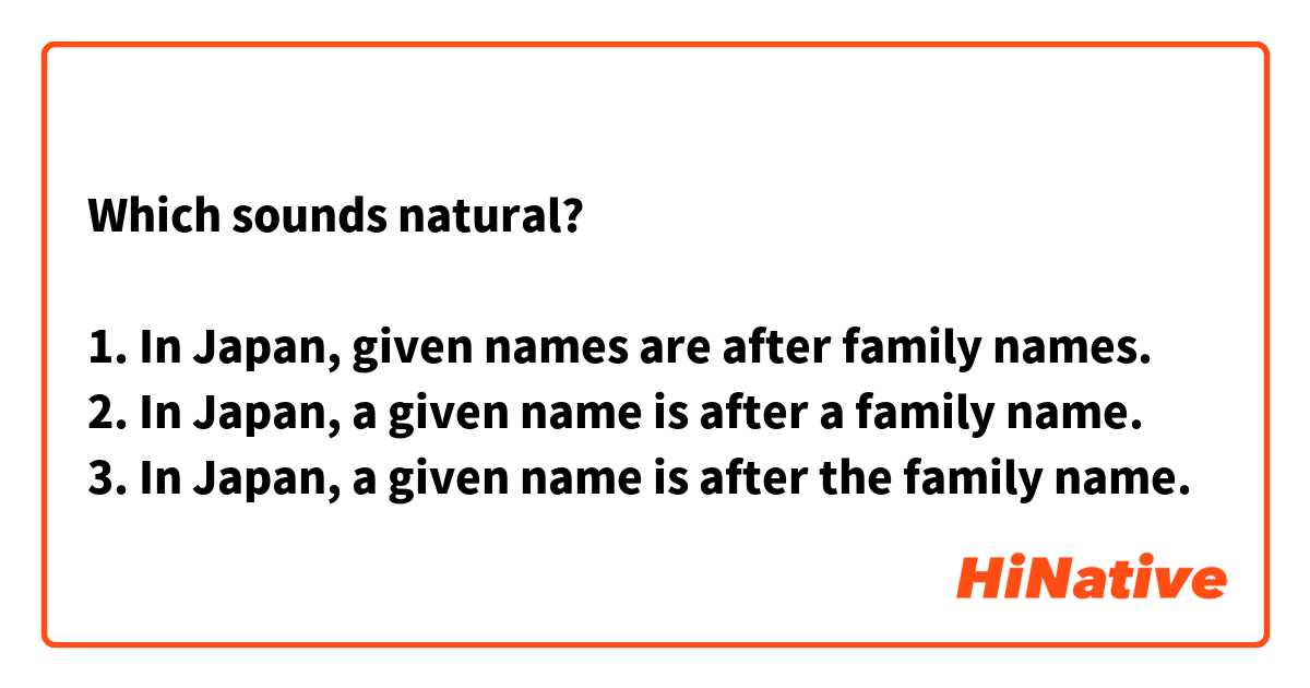 Which sounds natural?

1. In Japan, given names are after family names.
2. In Japan, a given name is after a family name.
3. In Japan, a given name is after the family name.