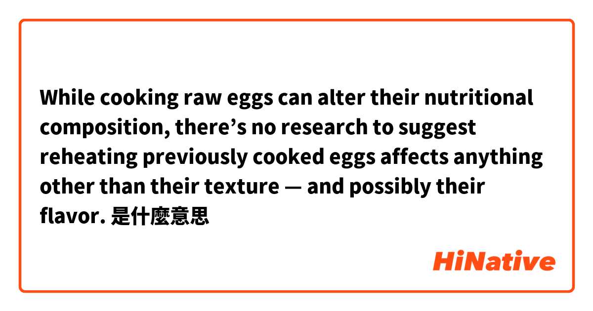 While cooking raw eggs can alter their nutritional composition, there’s no research to suggest reheating previously cooked eggs affects anything other than their texture — and possibly their flavor.是什麼意思