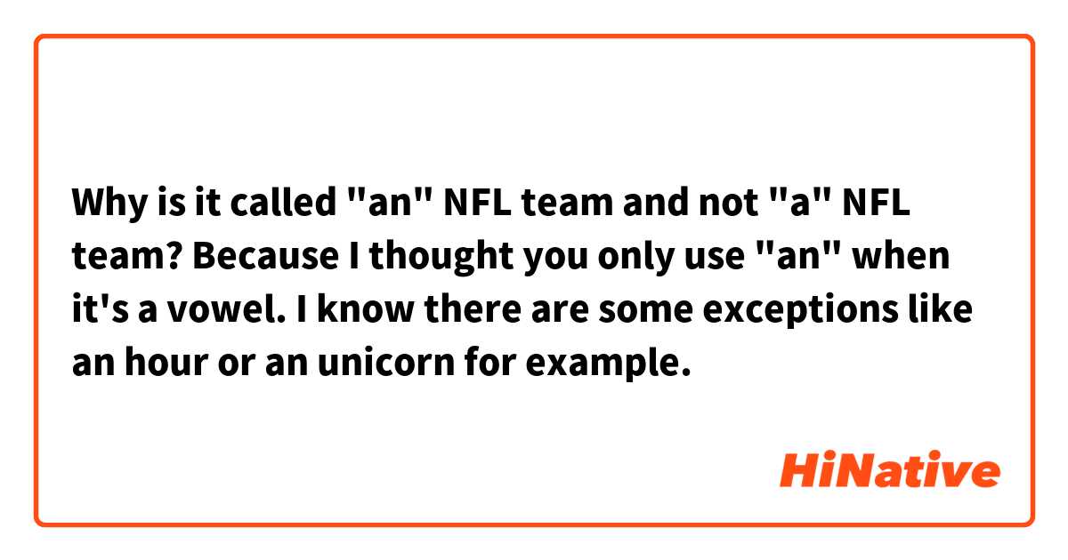 Why is it called "an" NFL team and not "a" NFL team? Because I thought you only use "an" when it's a vowel. I know there are some exceptions like an hour or an unicorn for example. 