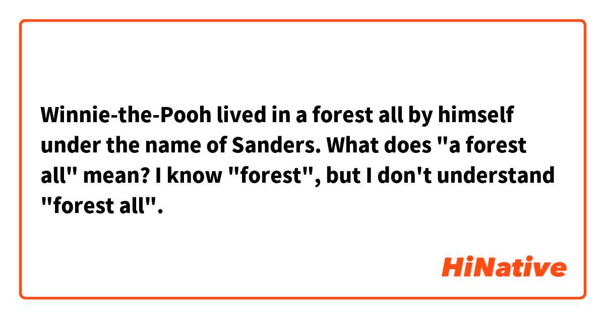 Winnie-the-Pooh lived in a forest all by himself under the name of Sanders.
What does "a forest all" mean?
I know "forest", but I don't understand "forest all".