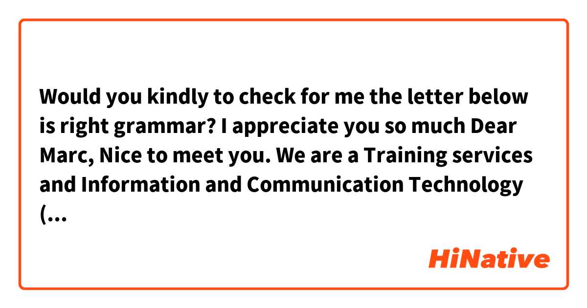 Would you kindly to check for me the letter below is right grammar? I appreciate you so much

Dear Marc,

Nice to meet you. We are a Training services and Information and Communication Technology (ICT) services organization and our company is a famous name in HCM City. We offers courses from the very basic to advanced level of training.

Now I am looking into starting up a English Teaching program in HCM City. I have a building but will need English Teacher. I have 2 options:

1/ If you have students and I have building, we can work together and share benefits.

2/ If you don't have students, I will market for you (because I can market for students that have learned IT at my company), you just only teach and prepare the courses. Then we share benefits. 

Which Option is most suitable for you? How do you think about this?

I would like to work with native teacher for the next few years.

Looking forward to hearing from you

Regards, 