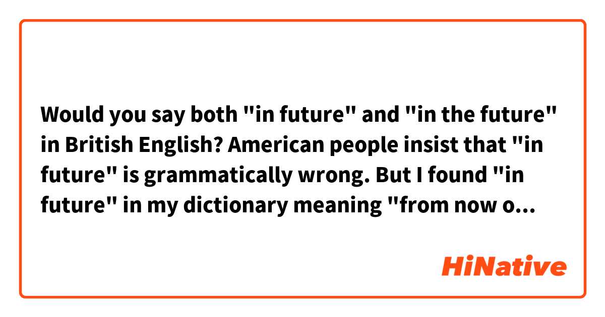 Would you say both "in future" and "in the future" in British English?
American people insist that "in future" is grammatically wrong.
But I found "in future" in my dictionary meaning "from now on".
What do you think?