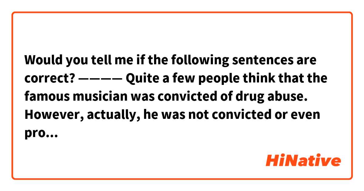 🔳Would you tell me if the following sentences are correct?

————
Quite a few people think that the famous musician was convicted of drug abuse. However, actually, he was not convicted or even prosecuted. He was just arrested for drug possession for a certain period, though it’s a crime at any rate.
————



🚨 Would you just write down the parts that need to be corrected? If you write down every single sentence in my post from the first sentence till the last one, it is not clear where the target parts are.
Thank you for understanding.