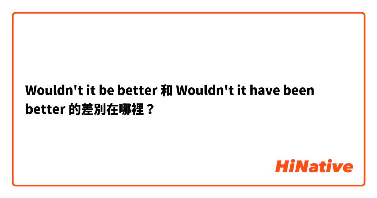 Wouldn't it be better  和 Wouldn't it have been better  的差別在哪裡？
