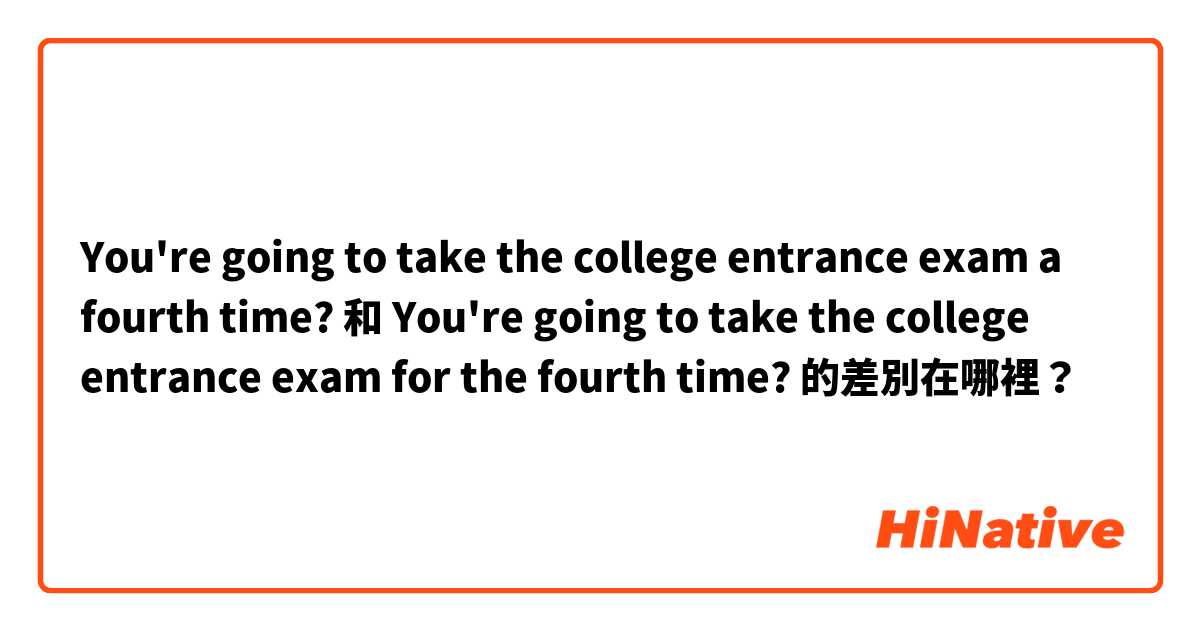 You're going to take the college entrance exam a fourth time?  和 You're going to take the college entrance exam for the fourth time?  的差別在哪裡？