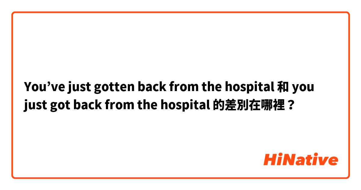 You’ve just gotten back from the hospital 和 you just got back from the hospital  的差別在哪裡？