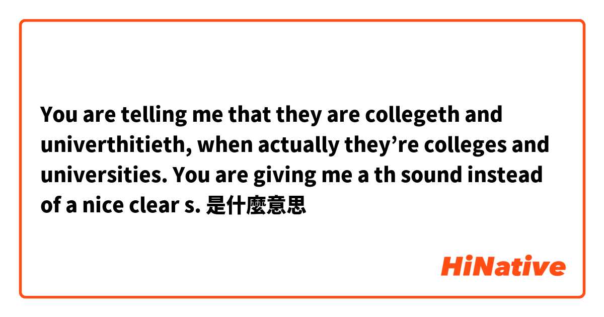 You are telling me that they are collegeth and univerthitieth, when actually they’re colleges and universities. You are giving me a th sound instead of a nice clear s. 是什麼意思