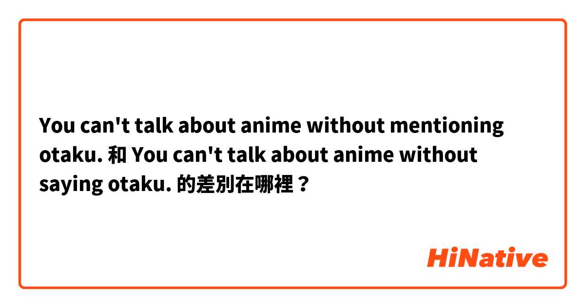 You can't talk about anime without mentioning otaku. 和 You can't talk about anime without saying otaku. 的差別在哪裡？