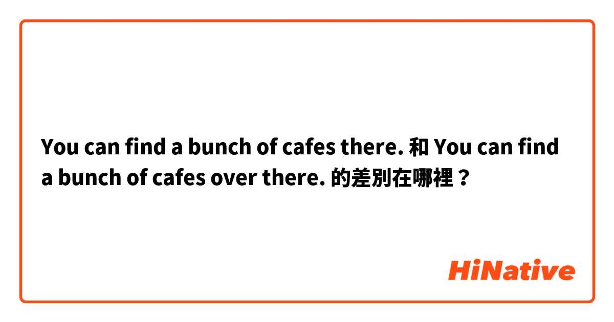 You can find a bunch of cafes there. 和 You can find a bunch of cafes over there. 的差別在哪裡？