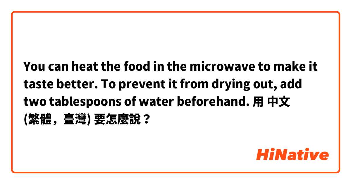 You can heat the food in the microwave to make it taste better. To prevent it from drying out, add two tablespoons of water beforehand.用 中文 (繁體，臺灣) 要怎麼說？