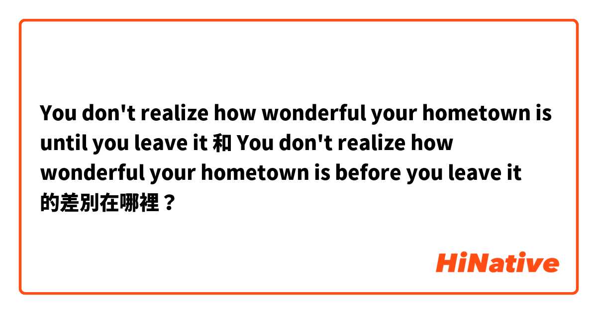 You don't realize how wonderful your hometown is until you leave it 和 You don't realize how wonderful your hometown is before you leave it 的差別在哪裡？