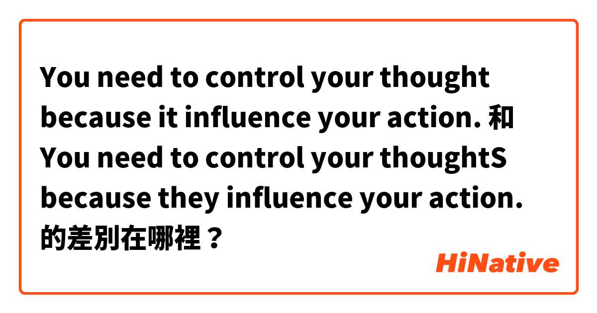 You need to control your thought because it influence your action.  和 You need to control your thoughtS because they influence your action.  的差別在哪裡？