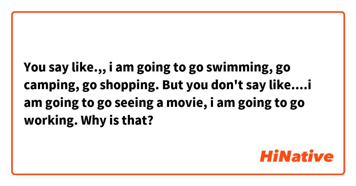 You say like.,,  i am going to go swimming, go camping, go shopping. 

But you don't say like....i am going to go seeing a movie, i am going to go working. 

Why is that?