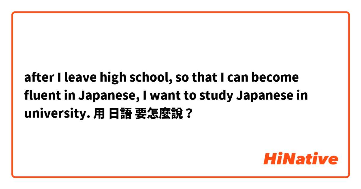 after I leave high school, so that I can become fluent in Japanese, I want to study Japanese in university.用 日語 要怎麼說？