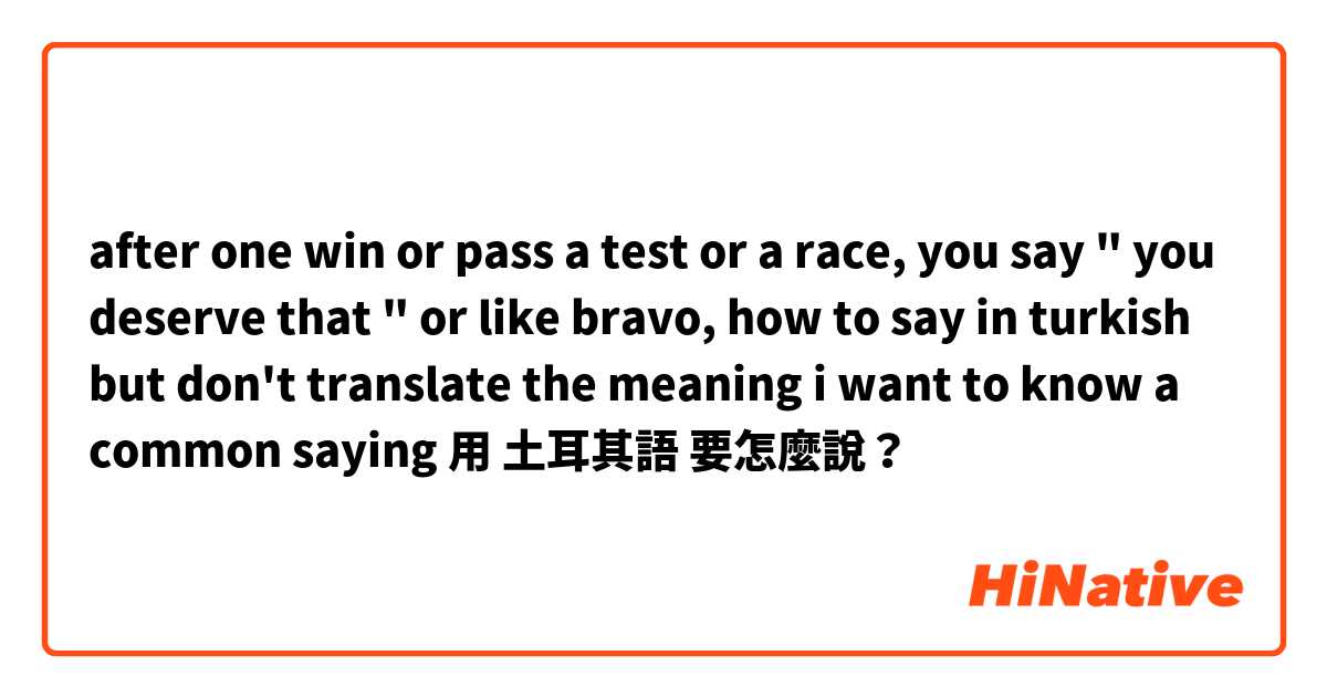 after one win or pass a test or a race, you say " you deserve that " or like bravo, how to say in turkish but don't translate the meaning i want to know a common saying用 土耳其語 要怎麼說？