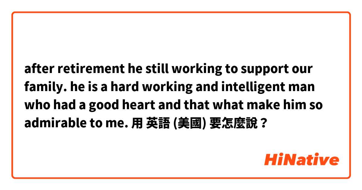 after retirement he still working to support our family. he is a hard working and intelligent man who had a good heart and that what make him so admirable to me.用 英語 (美國) 要怎麼說？